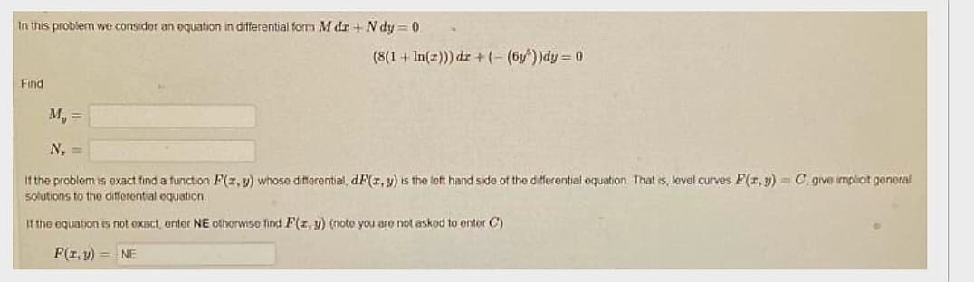 In this problem we consider an equation in differential form M dr + Ndy=0
Find
(8(1+In(z))) dz+(-(6y))dy = 0
M₁ =
N₂ =
If the problem is exact find a function F(z,y) whose differential, dF(x, y) is the left hand side of the differential equation. That is, level curves F(x, y) C give implicit general
solutions to the differential equation.
If the equation is not exact, enter NE otherwise find F(x, y) (note you are not asked to enter C)
F(z,y) = NE