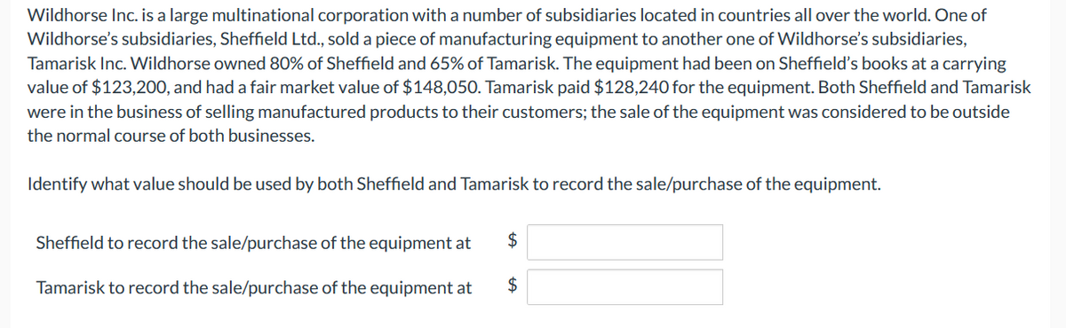 Wildhorse Inc. is a large multinational corporation with a number of subsidiaries located in countries all over the world. One of
Wildhorse's subsidiaries, Sheffield Ltd., sold a piece of manufacturing equipment to another one of Wildhorse's subsidiaries,
Tamarisk Inc. Wildhorse owned 80% of Sheffield and 65% of Tamarisk. The equipment had been on Sheffield's books at a carrying
value of $123,200, and had a fair market value of $148,050. Tamarisk paid $128,240 for the equipment. Both Sheffield and Tamarisk
were in the business of selling manufactured products to their customers; the sale of the equipment was considered to be outside
the normal course of both businesses.
Identify what value should be used by both Sheffield and Tamarisk to record the sale/purchase of the equipment.
Sheffield to record the sale/purchase of the equipment at
Tamarisk to record the sale/purchase of the equipment at
$
$