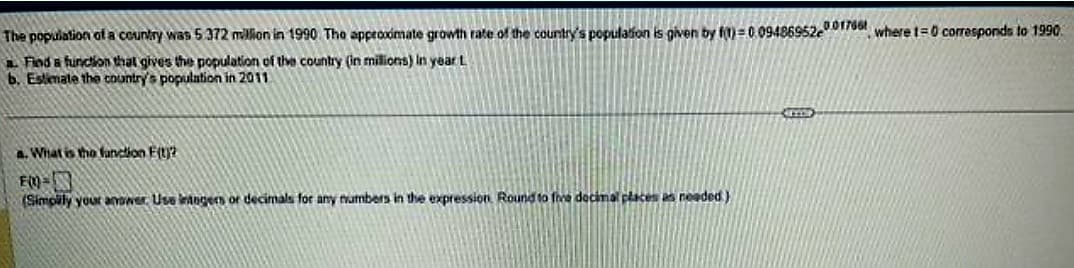 The population of a country was 5.372 million in 1990. The approximate growth rate of the country's population is given by f)=0.09486952001766 where t=0 corresponds to 1990.
a. Find a function that gives the population of the country (in millions) in year t
b. Estimate the country's population in 2011
a. What is the function F(t)?
FM=
(Simplily your answer. Use integers or decimals for any numbers in the expression. Round to five decimal places as needed)
CCOOP