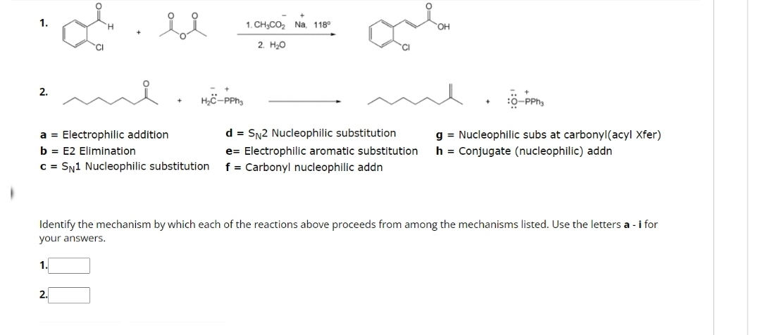 1.
2.
of
1.
ii
a Electrophilic addition
b = E2 Elimination
c = SN1 Nucleophilic substitution
2.
H₂C-PPh3
1CH,CO2 Na, 118°
2. H₂O
d = SN2 Nucleophilic substitution
e Electrophilic aromatic substitution
f = Carbonyl nucleophilic addn
:6-PPh
Identify the mechanism by which each of the reactions above proceeds from among the mechanisms listed. Use the letters a - i for
your answers.
g = Nucleophilic subs at carbonyl(acyl Xfer)
h = Conjugate (nucleophilic) addn