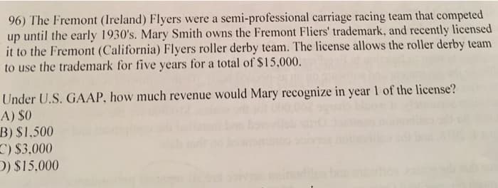 96) The Fremont (Ireland) Flyers were a semi-professional carriage racing team that competed
up until the early 1930's. Mary Smith owns the Fremont Fliers' trademark, and recently licensed
it to the Fremont (California) Flyers roller derby team. The license allows the roller derby team
to use the trademark for five years for a total of $15,000.
Under U.S. GAAP, how much revenue would Mary recognize in year 1 of the license?
A) $0
B) $1.500
C) $3,000
D) $15,000