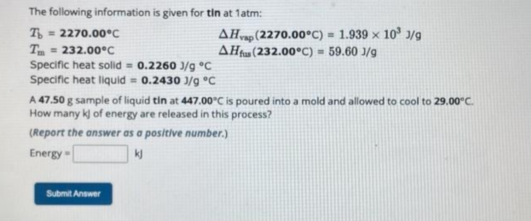 The following information is given for tin at 1atm:
To = 2270.00°C
= 232.00°C
Specific heat solid = 0.2260 J/g °C
Specific heat liquid = 0.2430 J/g °C
AHvap (2270.00°C) = 1.939 × 10³ J/g
AHfus (232.00°C) = 59.60 J/g
A 47.50 g sample of liquid tin at 447.00°C is poured into a mold and allowed to cool to 29.00°C.
How many kj of energy are released in this process?
(Report the answer as a positive number.)
Energy =
Submit Answer