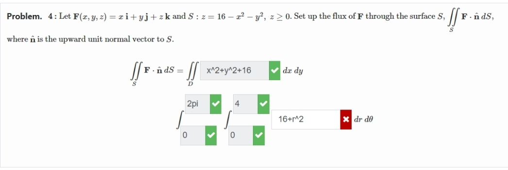 F. ÂdS,
Problem. 4: Let F(x, y, z) = xi+yj + z k and S : z = 16 – x² - y², z ≥ 0. Set up the flux of F through the surface S,
S. ![E.
S
where n is the upward unit normal vector to S.
[[P.
S
F. ÂdS=
D
2pi
0
x^2+y^2+16
4
0
dx dy
16+r^2
xdr de