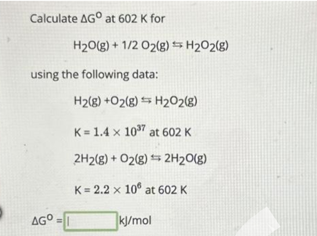 Calculate AGO at 602 K for
H₂O(g) + 1/2 O2(g) → H₂O2(g)
using the following data:
AGO=1
H₂(g) +O2(g) H₂O2(g)
K=1.4 x 10³7 at 602 K
2H2(g) + O2(g) 2H₂O(g)
K = 2.2 x 106 at 602 K
kJ/mol