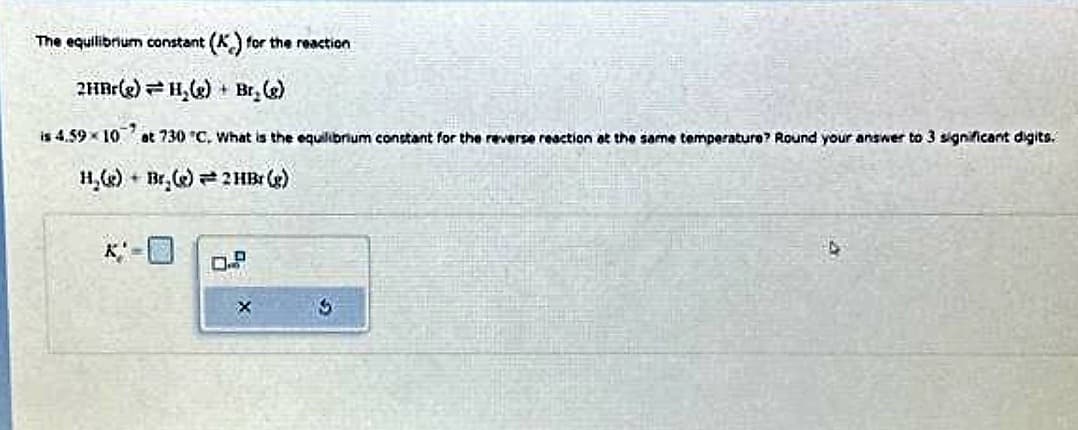 The equilibrium constant (K) for the reaction
2HBr(e) H₂(e) Br₂(g)
is 4.59×10
at 730 °C. What is the equilibrium constant for the reverse reaction at the same temperature? Round your answer to 3 significant digits.
H₂(e) Br(e) 2 HBr (g)
X' H
X