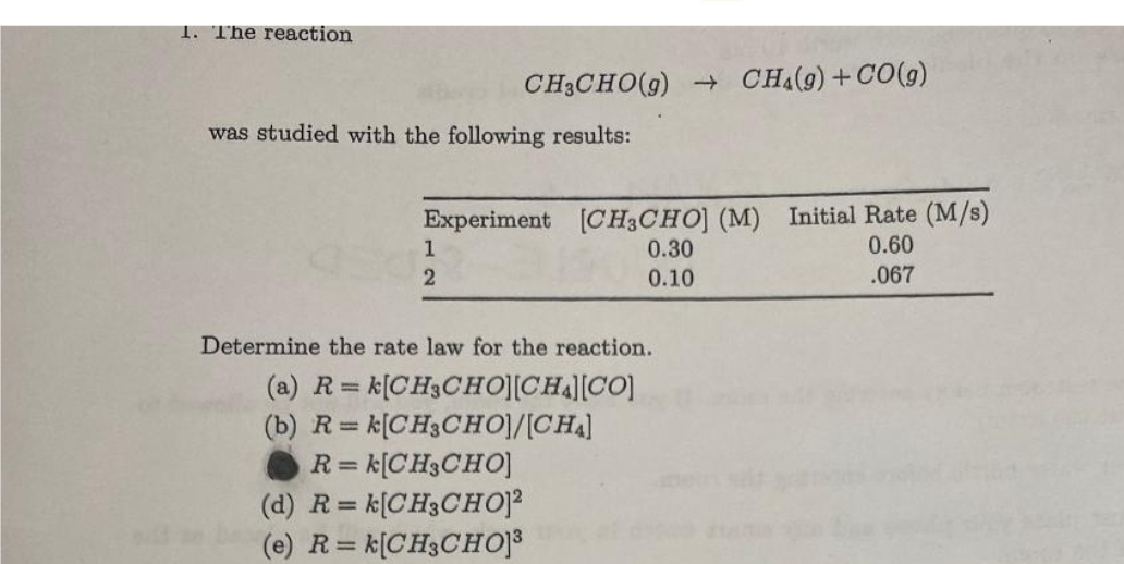 1. The reaction
CH3CHO(g) → CH4(9) +CO(g)
was studied with the following results:
Experiment [CH3CHO] (M) Initial Rate (M/s)
0.60
.067
1
2
0.30
0.10
Determine the rate law for the reaction.
(a) R=
= k[CH3CHO][CHA][CO]
(b) R=k[CH3CHO]/[CHA]
R=k[CH3CHO]
(d) R= k[CH3CHO]²
(e) R=k[CH3CHO]³