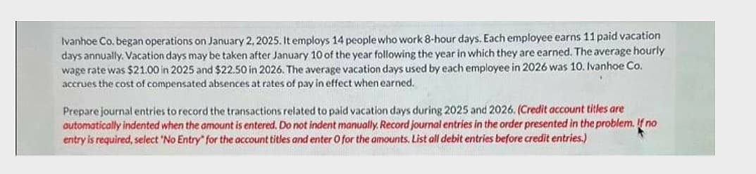 Ivanhoe Co. began operations on January 2, 2025. It employs 14 people who work 8-hour days. Each employee earns 11 paid vacation
days annually. Vacation days may be taken after January 10 of the year following the year in which they are earned. The average hourly
wage rate was $21.00 in 2025 and $22.50 in 2026. The average vacation days used by each employee in 2026 was 10. Ivanhoe Co.
accrues the cost of compensated absences at rates of pay in effect when earned.
Prepare journal entries to record the transactions related to paid vacation days during 2025 and 2026. (Credit account titles are
automatically indented when the amount is entered. Do not indent manually. Record journal entries in the order presented in the problem. If no
entry is required, select "No Entry" for the account titles and enter O for the amounts. List all debit entries before credit entries.)