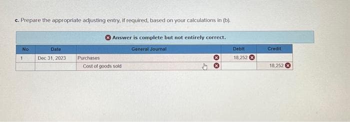 c. Prepare the appropriate adjusting entry, if required, based on your calculations in (b).
No
1
Date
Dec 31, 2023
Purchases
Answer is complete but not entirely correct.
Cost of goods sold
General Journal
XX
Debit
18,252
Credit
18,252