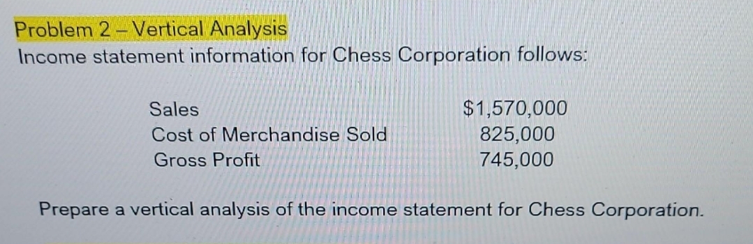 Problem 2 Vertical Analysis
Income statement information for Chess Corporation follows:
Sales
Cost of Merchandise Sold
Gross Profit
$1,570,000
825,000
745,000
Prepare a vertical analysis of the income statement for Chess Corporation.