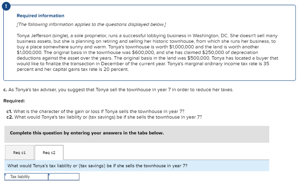 !
Required information
[The following information applies to the questions displayed below.]
Tonya Jefferson (single), a sole proprietor, runs a successful lobbying business in Washington, DC. She doesn't sell many
business assets, but she is planning on retiring and selling her historic townhouse, from which she runs her business, to
buy a place somewhere sunny and warm. Tonya's townhouse is worth $1,000,000 and the land is worth another
$1,000,000. The original basis in the townhouse was $600,000, and she has claimed $250,000 of depreciation
deductions against the asset over the years. The original basis in the land was $500,000. Tonya has located a buyer that
would like to finalize the transaction in December of the current year. Tonya's marginal ordinary income tax rate is 35
percent and her capital gains tax rate is 20 percent.
c. As Tonya's tax adviser, you suggest that Tonya sell the townhouse in year 7 in order to reduce her taxes.
Required:
c1. What is the character of the gain or loss if Tonya sells the townhouse in year 7?
c2. What would Tonya's tax liability or (tax savings) be if she sells the townhouse in year 7?
Complete this question by entering your answers in the tabs below.
Req c1
Req c2
What would Tonya's tax liability or (tax savings) be if she sells the townhouse in year 7?
Tax liability