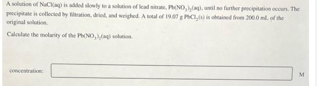 A solution of NaCl(aq) is added slowly to a solution of lead nitrate, Pb(NO3)₂(aq), until no further precipitation occurs. The
precipitate is collected by filtration, dried, and weighed. A total of 19.07 g PbCl₂(s) is obtained from 200.0 mL of the
original solution.
Calculate the molarity of the Pb(NO3)₂(aq) solution.
concentration:
M