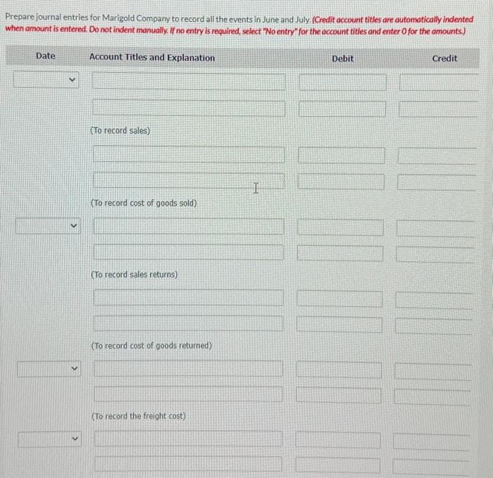 Prepare journal entries for Marigold Company to record all the events in June and July. (Credit account titles are automatically indented
when amount is entered. Do not indent manually. If no entry is required, select "No entry" for the account titles and enter O for the amounts)
Date
Account Titles and Explanation
(To record sales)
(To record cost of goods sold)
(To record sales returns)
(To record cost of goods returned)
(To record the freight cost)
I
Debit
Credit