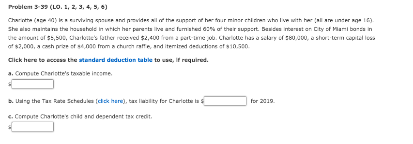 Problem 3-39 (LO. 1, 2, 3, 4, 5, 6)
Charlotte (age 40) is a surviving spouse and provides all of the support of her four minor children who live with her (all are under age 16).
She also maintains the household in which her parents live and furnished 60% of their support. Besides interest on City of Miami bonds in
the amount of $5,500, Charlotte's father received $2,400 from a part-time job. Charlotte has a salary of $80,000, a short-term capital loss
of $2,000, a cash prize of $4,000 from a church raffle, and itemized deductions of $10,500.
Click here to access the standard deduction table to use, if required.
a. Compute Charlotte's taxable income.
b. Using the Tax Rate Schedules (click here), tax liability for Charlotte is s
c. Compute Charlotte's child and dependent tax credit.
for 2019.