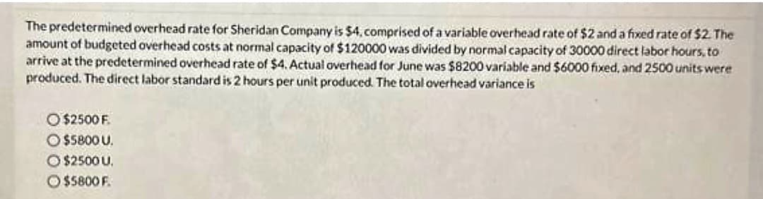 The predetermined overhead rate for Sheridan Company is $4, comprised of a variable overhead rate of $2 and a fixed rate of $2. The
amount of budgeted overhead costs at normal capacity of $120000 was divided by normal capacity of 30000 direct labor hours, to
arrive at the predetermined overhead rate of $4. Actual overhead for June was $8200 variable and $6000 fixed, and 2500 units were
produced. The direct labor standard is 2 hours per unit produced. The total overhead variance is
O $2500 F.
$5800 U.
Ⓒ$2500 U.
$5800 F.