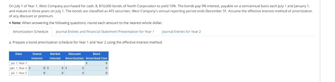 On July 1 of Year 1, West Company purchased for cash, 8, $10,000 bonds of North Corporation to yield 10%. The bonds pay 9% interest, payable on a semiannual basis each July 1 and January 1,
and mature in three years on July 1. The bonds are classified as AFS securities. West Company's annual reporting period ends December 31. Assume the effective interest method of amortization
of any discount or premium.
• Note: When answering the following questions, round each amount to the nearest whole dollar.
Amortization Schedule Journal Entries and Financial Statement Presentation for Year 1
Prepare a bond amortization schedule for Year 1 and Year 2 using the effective interest method.
Date
Jul. 1, Year 1
Jan. 1, Year 2 S
Jul, 1, Year 2
Stated
Interest
0 $
0
Market
Interest
Discount
Bond
Amortization Amortized Cost
0
0
0
0 $
0
0
0
Journal Entries for Year 2
$