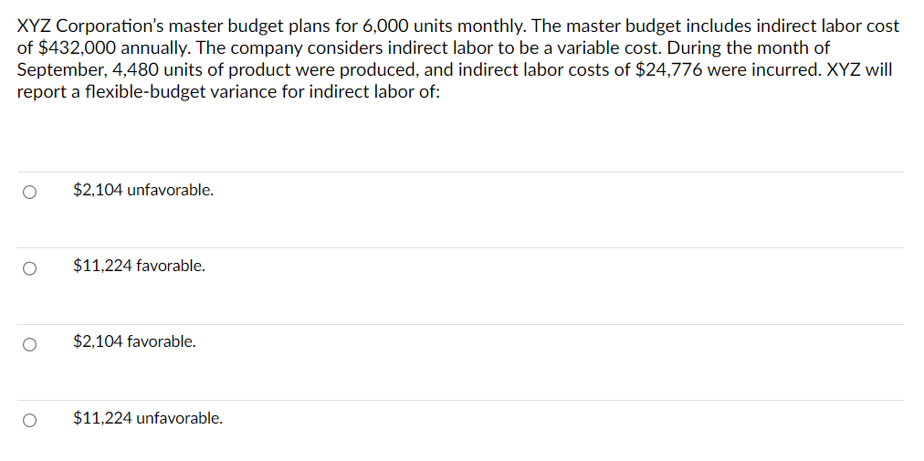 XYZ Corporation's master budget plans for 6,000 units monthly. The master budget includes indirect labor cost
of $432,000 annually. The company considers indirect labor to be a variable cost. During the month of
September, 4,480 units of product were produced, and indirect labor costs of $24,776 were incurred. XYZ will
report a flexible-budget variance for indirect labor of:
O
O
$2,104 unfavorable.
$11,224 favorable.
$2,104 favorable.
$11,224 unfavorable.