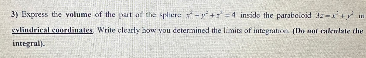 3) Express the volume of the part of the sphere x² + y² + z² = 4 inside the paraboloid 3z = x² + y² in
cylindrical coordinates. Write clearly how you determined the limits of integration. (Do not calculate the
integral).