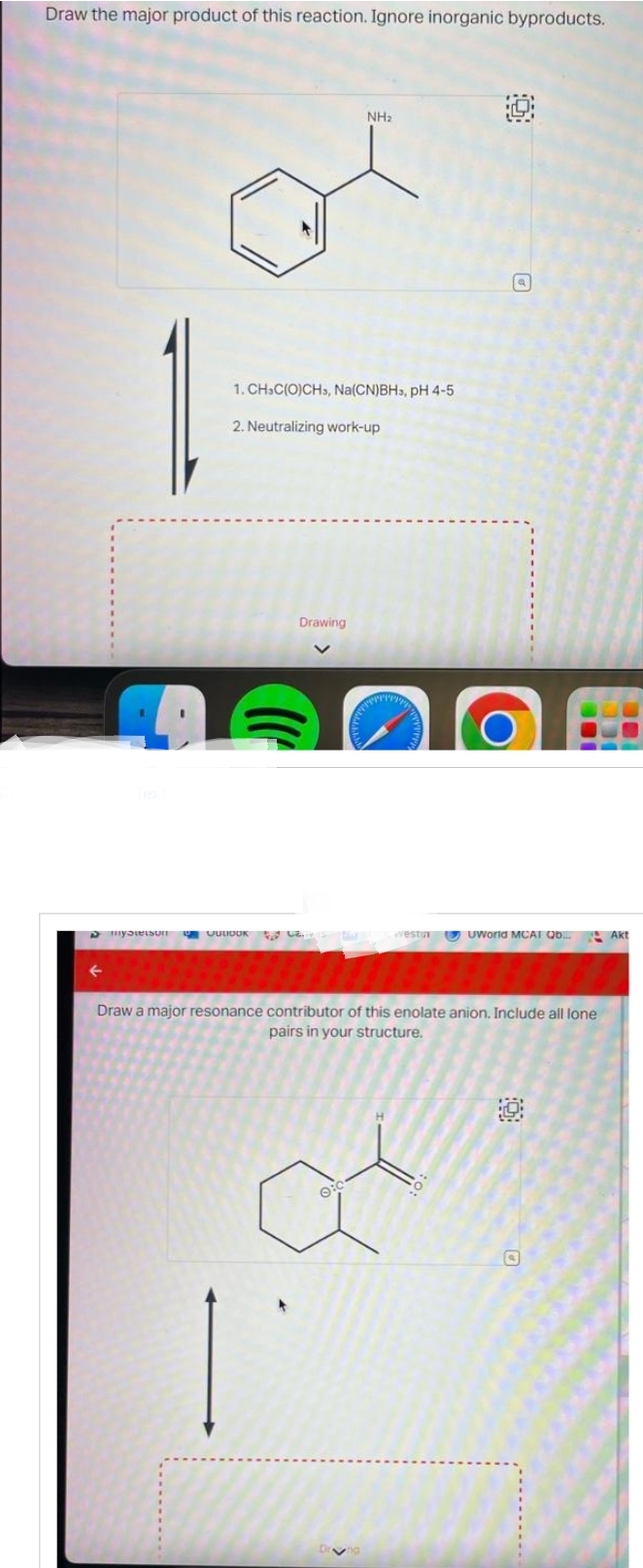 Draw the major product of this reaction. Ignore inorganic byproducts.
D
Meistr
1. CH-C(O)CH3, Na(CN)BHs, pH 4-5
2. Neutralizing work-up
Drawing
JULIOOK ..
NH₂
e
West UWorld MCAT Qb...
Draw a major resonance contributor of this enolate anion. Include all lone
pairs in your structure.
Akt