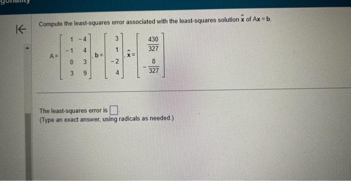 K
Compute the least-squares error associated with the least-squares solution of Ax=b
A=
1 <-4
1 4
0
3
3 9
1
X=
430
327
8
327
The least-squares error is
(Type an exact answer, using radicals as needed.)