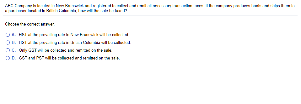ABC Company is located in New Brunswick and registered to collect and remit all necessary transaction taxes. If the company produces boots and ships them to
a purchaser located in British Columbia, how will the sale be taxed?
Choose the correct answer.
O A. HST at the prevailing rate in New Brunswick will be collected.
B.
HST at the prevailing rate in British Columbia will be collected.
O C. Only GST will be collected and remitted on the sale.
O D. GST and PST will be collected and remitted on the sale.