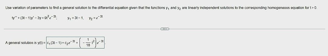 Use variation of parameters to find a general solution to the differential equation given that the functions y₁ and y₂ are linearly independent solutions to the corresponding homogeneous equation for t > 0.
ty' +(3t-1)y' - 3y=9t²e-3t;
Y₁ = 3t-1,
Y₂ = e-3t
• ( - 17/18 1²2) 0 - ³1 |
A general solution is y(t)= c₁ (3t-1)+c₂e-31₁