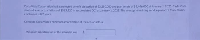 Carla Vista Corporation had a projected benefit obligation of $3,280,000 and plan assets of $3,446,000 at January 1, 2025. Carla Vista
also had a net actuarial loss of $513.520 in accumulated OCI at January 1, 2025. The average remaining service period of Carla Vista's
employees is 8.2 years.
Compute Carla Vista's minimum amortization of the actuarial loss.
Minimum amortization of the actuarial loss $