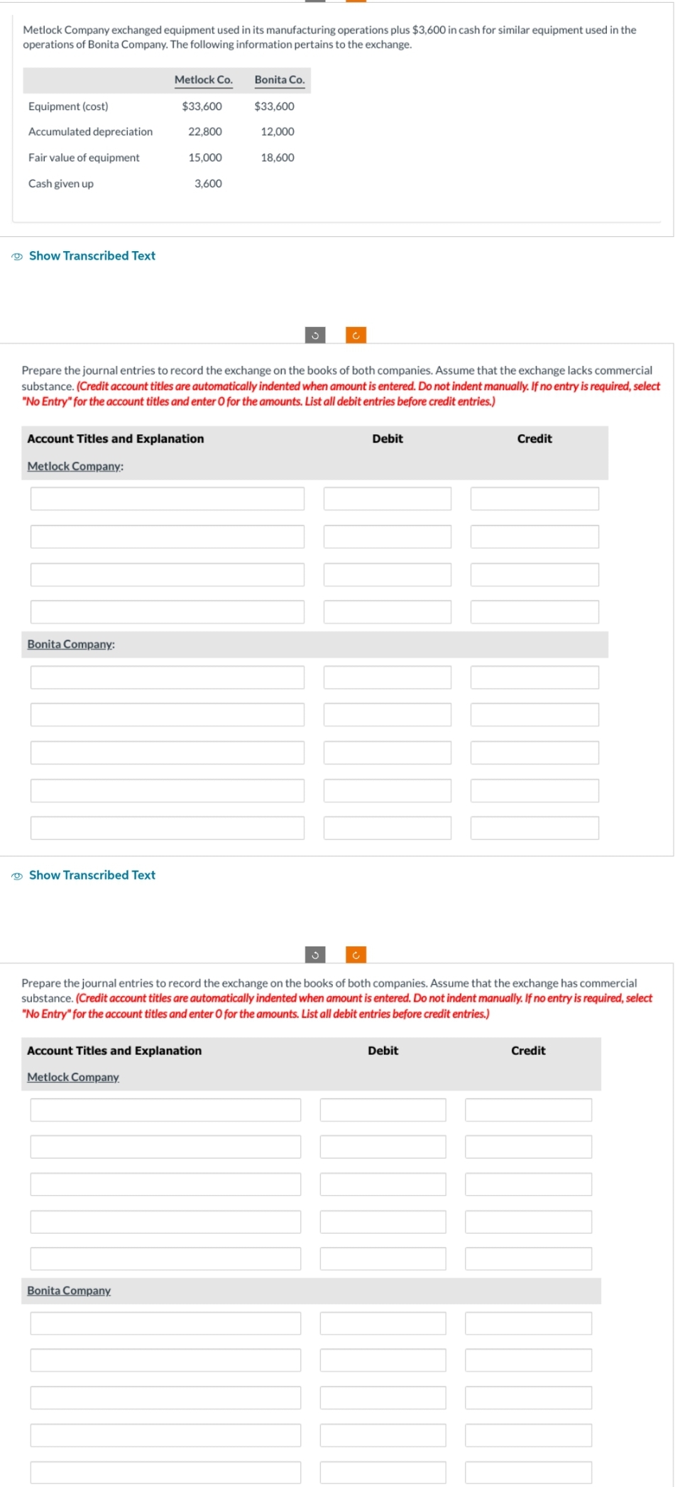 Metlock Company exchanged equipment used in its manufacturing operations plus $3,600 in cash for similar equipment used in the
operations of Bonita Company. The following information pertains to the exchange.
Equipment (cost)
Accumulated depreciation
Fair value of equipment
Cash given up
Show Transcribed Text
Bonita Company:
Metlock Co.
Show Transcribed Text
$33,600
22,800
15,000
Account Titles and Explanation
Metlock Company:
3,600
Bonita Company
Prepare the journal entries to record the exchange on the books of both companies. Assume that the exchange lacks commercial
substance. (Credit account titles are automatically indented when amount is entered. Do not indent manually. If no entry is required, select
"No Entry" for the account titles and enter O for the amounts. List all debit entries before credit entries.)
Bonita Co.
Account Titles and Explanation
Metlock Company.
$33,600
12,000
18,600
Debit
Prepare the journal entries to record the exchange on the books of both companies. Assume that the exchange has commercial
substance. (Credit account titles are automatically indented when amount is entered. Do not indent manually. If no entry is required, select
"No Entry" for the account titles and enter O for the amounts. List all debit entries before credit entries.)
Credit
Debit
Credit