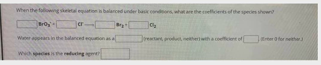 When the following skeletal equation is balanced under basic conditions, what are the coefficients of the species shown?
BrO3+
cr-
Water appears in the balanced equation as a
Which species is the reducing agent?
Br₂+
Cl₂
(reactant, product, neither) with a coefficient of
(Enter 0 for neither.)