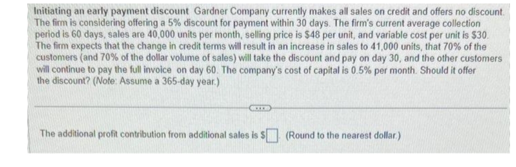 Initiating an early payment discount Gardner Company currently makes all sales on credit and offers no discount.
The firm is considering offering a 5% discount for payment within 30 days. The firm's current average collection
period is 60 days, sales are 40,000 units per month, selling price is $48 per unit, and variable cost per unit is $30.
The firm expects that the change in credit terms will result in an increase in sales to 41,000 units, that 70% of the
customers (and 70% of the dollar volume of sales) will take the discount and pay on day 30, and the other customers
will continue to pay the full invoice on day 60. The company's cost of capital is 0.5% per month. Should it offer
the discount? (Note: Assume a 365-day year.)
K
The additional profit contribution from additional sales is $ (Round to the nearest dollar)