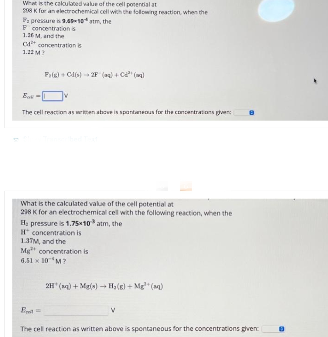 What is the calculated value of the cell potential at
298 K for an electrochemical cell with the following reaction, when the
F2 pressure is 9.69x104 atm, the
F concentration is
1.26 M, and the
Cd2+ concentration is
1.22 M?
Ecell =
F2 (g) + Cd(s)→2F- (aq) + Cd²+ (aq)
V
The cell reaction as written above is spontaneous for the concentrations given:
Ecell =
Transcribed Text
What is the calculated value of the cell potential at
298 K for an electrochemical cell with the following reaction, when the
H₂ pressure is 1.75×10-3 atm, the
H concentration is
1.37M, and the
Mg2+ concentration is
6.51 × 10-¹M?
2H+ (aq) + Mg(s) → H₂(g) + Mg2+ (aq)
V
The cell reaction as written above is spontaneous for the concentrations given: