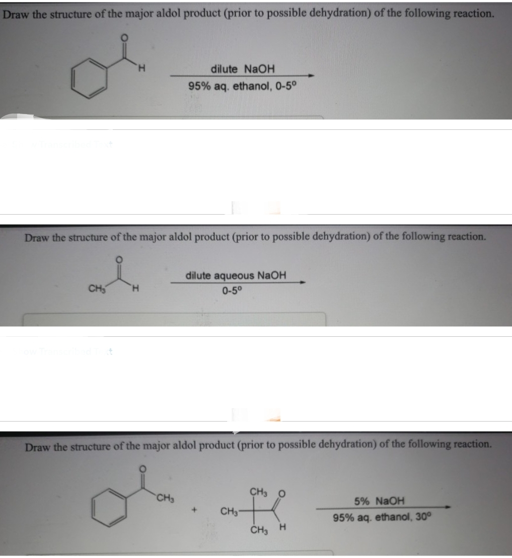 Draw the structure of the major aldol product (prior to possible dehydration) of the following reaction.
Draw the structure of the major aldol product (prior to possible dehydration) of the following reaction.
CH₂
H
dilute NaOH
95% aq. ethanol, 0-5°
CH3
dilute aqueous NaOH
0-5⁰
Draw the structure of the major aldol product (prior to possible dehydration) of the following reaction.
+
CH3
CH3 O
CH3 H
5% NaOH
95% aq. ethanol, 30°