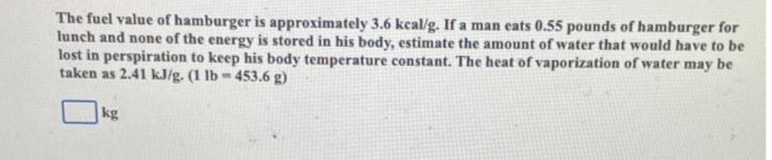 The fuel value of hamburger is approximately 3.6 kcal/g. If a man cats 0.55 pounds of hamburger for
lunch and none of the energy is stored in his body, estimate the amount of water that would have to be
lost in perspiration to keep his body temperature constant. The heat of vaporization of water may be
taken as 2.41 kJ/g. (1 lb=453.6 g)
kg