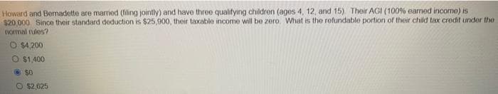 Howard and Bernadette are married (filing jointly) and have three qualifying children (ages 4, 12, and 15). Their AGI (100% earned income) is
$20,000 Since their standard deduction is $25,000, their taxable income will be zero. What is the refundable portion of their child tax credit under the
normal rules?
O $4,200
O $1,400
$0
O $2,625