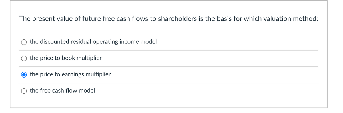 The present value of future free cash flows to shareholders is the basis for which valuation method:
the discounted residual operating income model
the price to book multiplier
the price to earnings multiplier
the free cash flow model