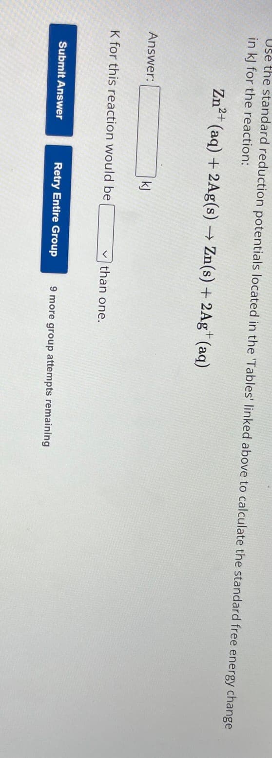 Use the standard reduction potentials located in the 'Tables' linked above to calculate the standard free energy change
in kJ for the reaction:
Zn²+ (aq) + 2Ag(s) → Zn(s) + 2Ag+ (aq)
Answer:
kj
K for this reaction would be
Submit Answer
Retry Entire Group
than one.
9 more group attempts remaining