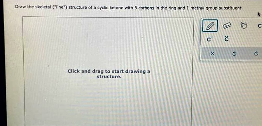 Draw the skeletal ("line") structure of a cyclic ketone with 5 carbons in the ring and 1 methyl group substituent.
Click and drag to start drawing a
structure.
C
X
:0
$
C
c