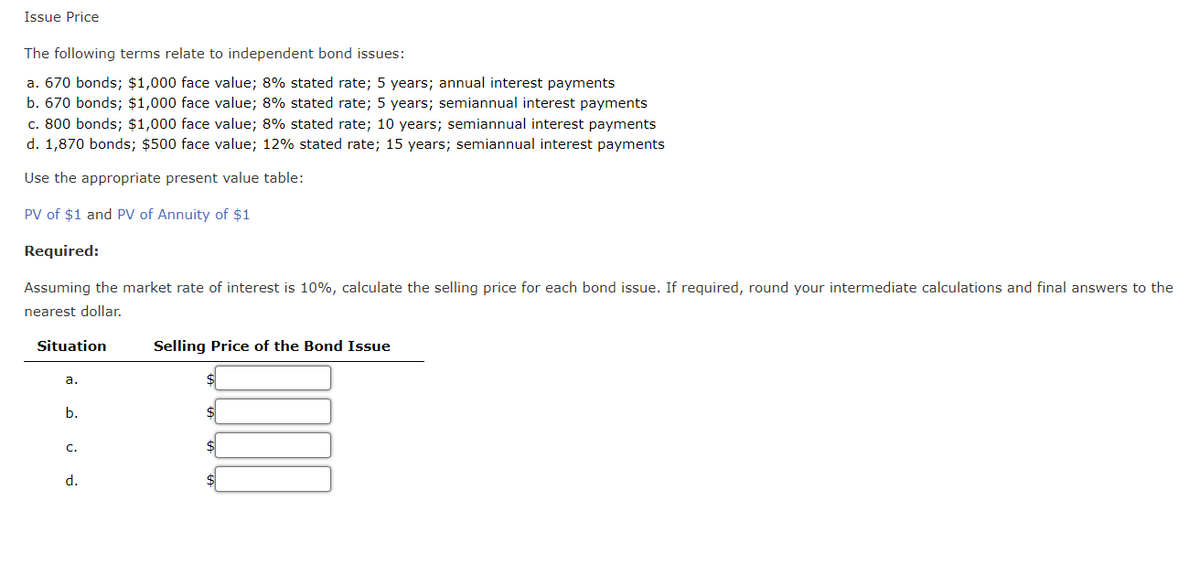 Issue Price
The following terms relate to independent bond issues:
a. 670 bonds; $1,000 face value; 8% stated rate; 5 years; annual interest payments
b. 670 bonds; $1,000 face value; 8% stated rate; 5 years; semiannual interest payments
c. 800 bonds; $1,000 face value; 8% stated rate; 10 years; semiannual interest payments
d. 1,870 bonds; $500 face value; 12% stated rate; 15 years; semiannual interest payments
Use the appropriate present value table:
PV of $1 and PV of Annuity of $1
Required:
Assuming the market rate of interest is 10%, calculate the selling price for each bond issue. If required, round your intermediate calculations and final answers to the
nearest dollar.
Situation
a.
b.
C.
d.
Selling Price of the Bond Issue