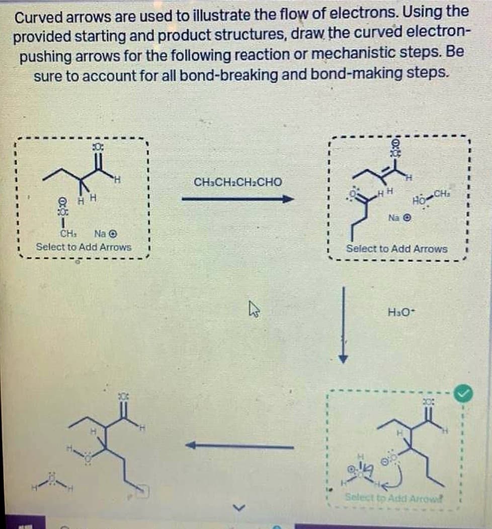 Curved arrows are used to illustrate the flow of electrons. Using the
provided starting and product structures, draw the curved electron-
pushing arrows for the following reaction or mechanistic steps. Be
sure to account for all bond-breaking and bond-making steps.
30:
QHH
CH₁ Na O
Select to Add Arrows
Y
CH:CH:CH:CHO
27
HH
0:
Hồ Ch
Na O
Select to Add Arrows
H³O+
20:
Select to Add Arrowd