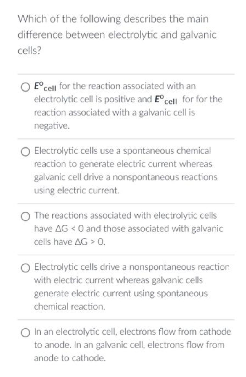 Which of the following describes the main
difference between electrolytic and galvanic
cells?
E cell for the reaction associated with an
electrolytic cell is positive and Eºcell for for the
reaction associated with a galvanic cell is
negative.
Electrolytic cells use a spontaneous chemical
reaction to generate electric current whereas
galvanic cell drive a nonspontaneous reactions
using electric current.
The reactions associated with electrolytic cells
have AG < 0 and those associated with galvanic
cells have AG > 0.
O Electrolytic cells drive a nonspontaneous reaction
with electric current whereas galvanic cells
generate electric current using spontaneous
chemical reaction.
O In an electrolytic cell, electrons flow from cathode
to anode. In an galvanic cell, electrons flow from
anode to cathode.