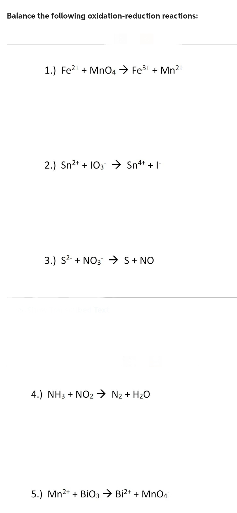 Balance the following oxidation-reduction reactions:
1.) Fe²+ + MnO4 → Fe³+ + Mn²+
2+
4+
2.) Sn²+ +10 ➜ Sn²+ +1-
3.) S² + NO3 → S + NO
4.) NH3 + NO₂ → N₂ + H₂O
5.) Mn²+ + BiO3 → Bi²+ + MnO4