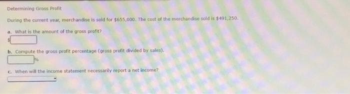 Determining Gross Profit
During the current year, merchandise is sold for $655,000. The cost of the merchandise sold is $491,250.
a. What is the amount of the gross profit?
b. Compute the gross profit percentage (gross profit divided by sales).
c. When will the income statement necessarily report a net income?