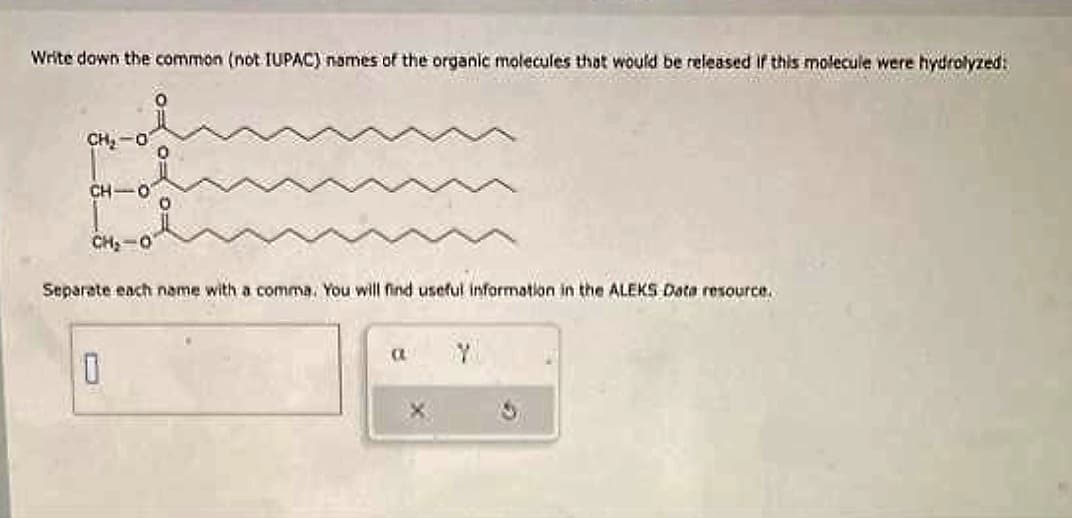 Write down the common (not IUPAC) names of the organic molecules that would be released if this molecule were hydrolyzed:
CH, O
CH-O
0 0 0
CHO
Separate each name with a comma. You will find useful information in the ALEKS Data resource.
10
a