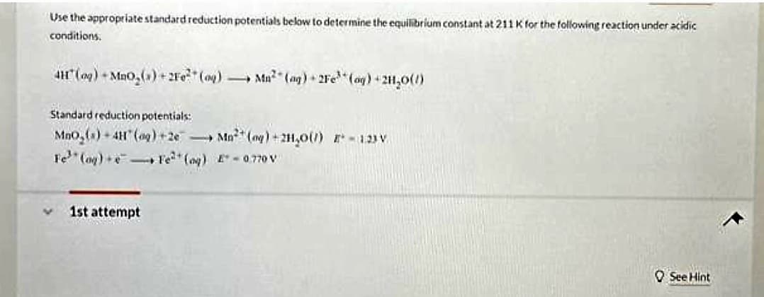 Use the appropriate standard reduction potentials below to determine the equilibrium constant at 211 K for the following reaction under acidic
conditions.
41 (og) +MnO₂(x)+2F0² (9)
Standard reduction potentials:
MnO₂ (s)-4H* (og) +2e
Fe (og)
1st attempt
Fe²(g)
Mn² (ag) 2Fe (aq) + 2H₂O(1)
Mo (og) + 2H₂O() - 123V
E-0.770 V
MOO
See Hint