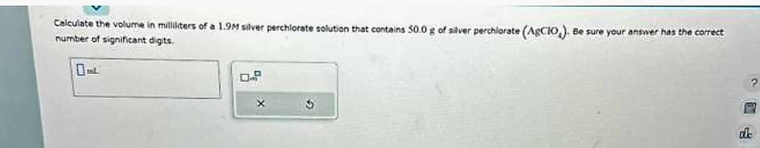 Calculate the volume in milliliters of a 1.9M silver perchlorate solution that contains 50.0 g of silver perchlorate (AgCIO,). Be sure your answer has the correct
number of significant digits.
5
G
2
P
de