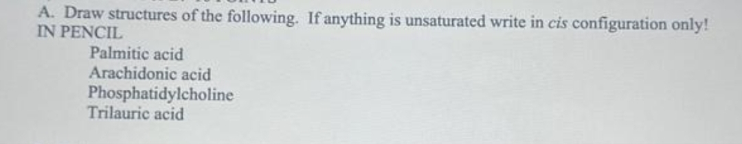 A. Draw structures of the following. If anything is unsaturated write in cis configuration only!
IN PENCIL
Palmitic acid
Arachidonic acid
Phosphatidylcholine
Trilauric acid