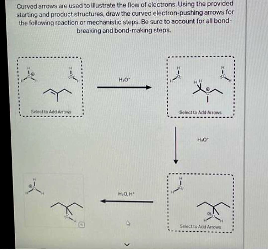 Curved arrows are used to illustrate the flow of electrons. Using the provided
starting and product structures, draw the curved electron-pushing arrows for
the following reaction or mechanistic steps. Be sure to account for all bond-
breaking and bond-making steps.
j
Select to Add Arrows
Je
H₂O*
H₂O, H¹
HH
Select to Add Arrows
H.O'
Select to Add Arrows