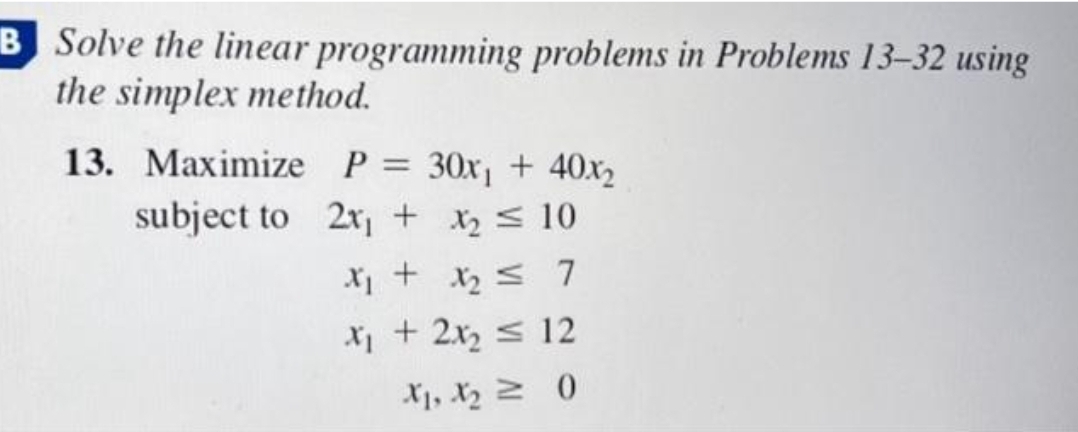 B Solve the linear programming problems in Problems 13-32 using
the simplex method.
13. Maximize P = 30x₁ + 40x2
subject to
2x₁ + x₂ 10
x₁ + x₂ ≤ 7
x₁ + 2x₂ ≤ 12
X1, X₂0