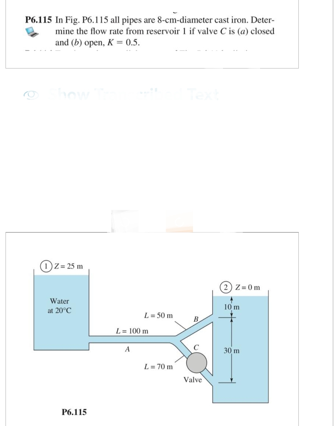 P6.115 In Fig. P6.115 all pipes are 8-cm-diameter cast iron. Deter-
mine the flow rate from reservoir 1 if valve C is (a) closed
and (b) open, K = 0.5.
Show
1 Z= 25 m
Water
at 20°C
P6.115
L = 50 m
L = 100 m
A
L = 70 m
Text
B
Valve
2) Z=0m
10 m
30 m