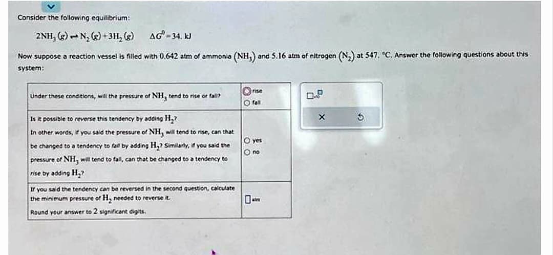 Consider the following equilibrium:
2NH, (g) N₂(g) + 3H₂(g)
AG-34. kJ
Now suppose a reaction vessel is filled with 0.642 atm of ammonia (NH,) and 5.16 atm of nitrogen (N₂) at 547. "C. Answer the following questions about this
system:
Under these conditions, will the pressure of NH, tend to rise or fall?
Is it possible to reverse this tendency by adding H₂?
In other words, if you said the pressure of NH, will tend to rise, can that
be changed to a tendency to fall by adding H₂? Similarly, if you said the
pressure of NH3 will tend to fall, can that be changed to a tendency to
rise by adding H₂?
If you said the tendency can be reversed in the second question, calculate
the minimum pressure of H₂ needed to reverse it.
Round your answer to 2 significant digits.
rise
O fall
O yes
O no
0.9
X
3