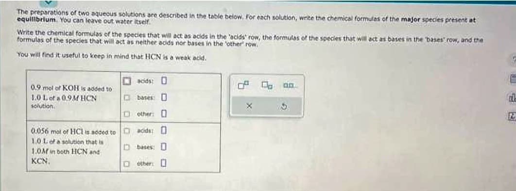 The preparations of two aqueous solutions are described in the table below. For each solution, write the chemical formulas of the major species present at
equilibrium. You can leave out water itself.
Write the chemical formulas of the species that will act as acids in the 'acids' row, the formulas of the species that will act as bases in the bases' row, and the
formulas of the species that will act as neither acids nor bases in the other row.
You will find it useful to keep in mind that HCN is a weak acid.
acids: D
bases:
other: O
0.056 mol of HCI is added to acids: 0
1.0 L of a solution that is
1.0M in both HCN and
Dbases: D
KCN.
0.9 mol of KOH is added to
1.0 1. of a 0.9M HCN
solution
113 other:
X
C
5
ti